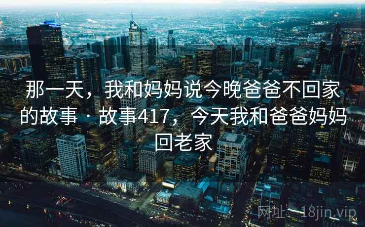那一天，我和妈妈说今晚爸爸不回家的故事 · 故事417，今天我和爸爸妈妈回老家