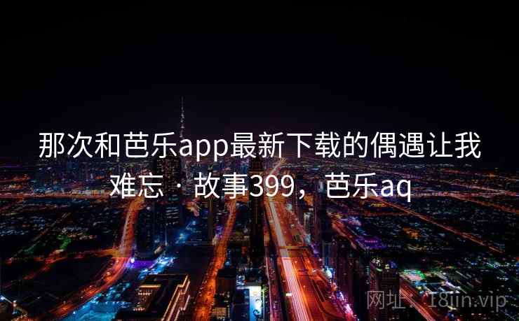 那次和芭乐app最新下载的偶遇让我难忘 · 故事399，芭乐aq