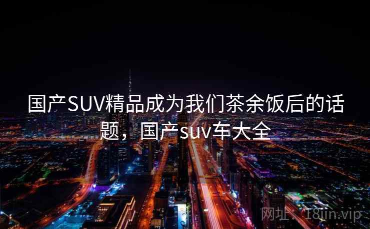 国产SUV精品成为我们茶余饭后的话题，国产suv车大全