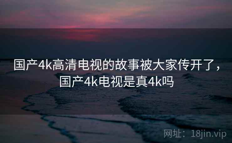 国产4k高清电视的故事被大家传开了,国产4k电视是真4k吗 国产4k高清电视的故事被大家传开了,国产4k电视是真4k吗