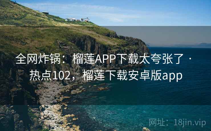 全网炸锅：榴莲APP下载太夸张了 · 热点102，榴莲下载安卓版app