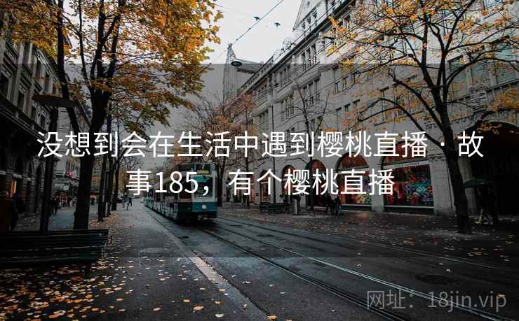 没想到会在生活中遇到樱桃直播 · 故事185,有个樱桃直播 没想到会在生活中遇到樱桃直播 · 故事185,有个樱桃直播