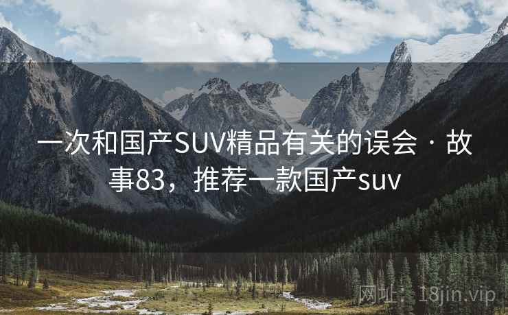 一次和国产SUV精品有关的误会 · 故事83,推荐一款国产suv 一次和国产SUV精品有关的误会 · 故事83,推荐一款国产suv