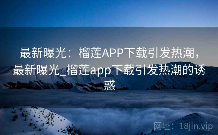 最新曝光：榴莲APP下载引发热潮，最新曝光_榴莲app下载引发热潮的诱惑