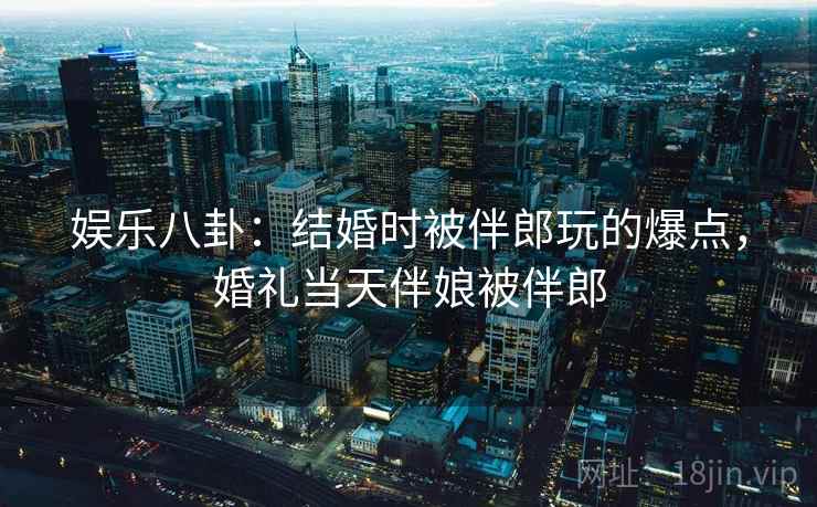 娱乐八卦：结婚时被伴郎玩的爆点，婚礼当天伴娘被伴郎