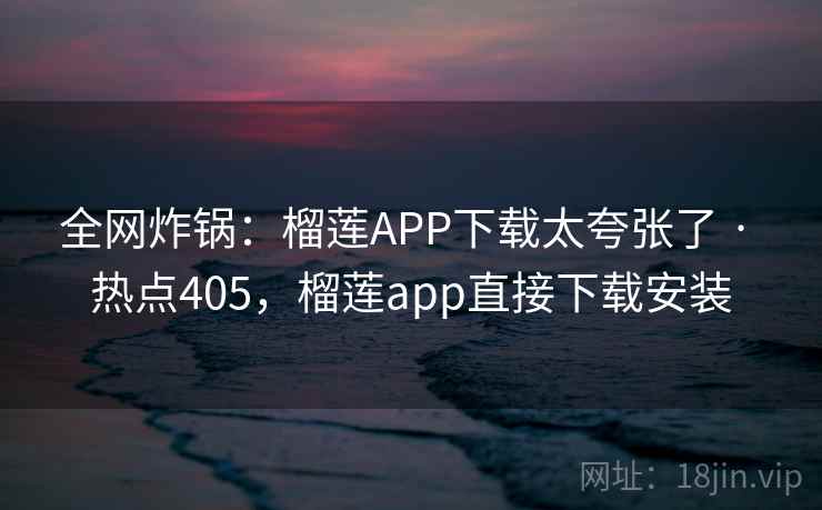 全网炸锅：榴莲APP下载太夸张了 · 热点405，榴莲app直接下载安装