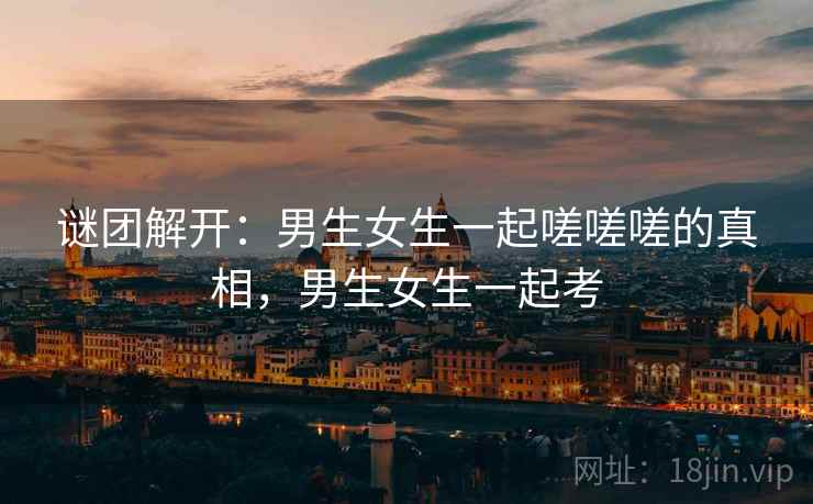 谜团解开:男生女生一起嗟嗟嗟的真相,男生女生一起考 谜团解开:男生女生一起嗟嗟嗟的真相,男生女生一起考