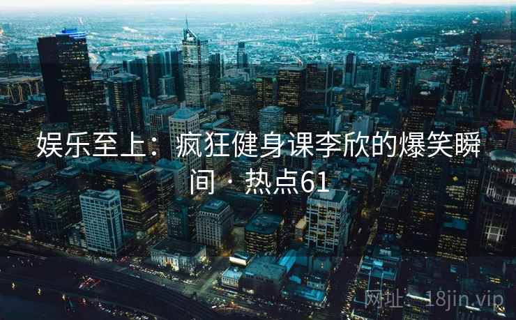 娱乐至上：疯狂健身课李欣的爆笑瞬间 · 热点61