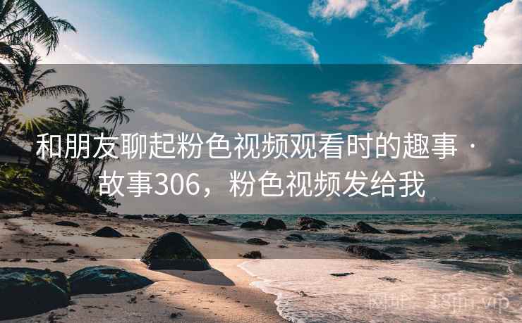 和朋友聊起粉色视频观看时的趣事 · 故事306，粉色视频发给我