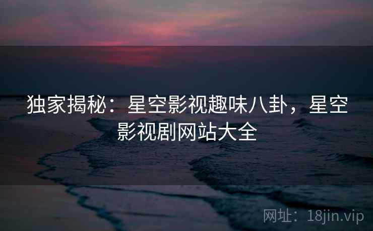 独家揭秘:星空影视趣味八卦,星空影视剧网站大全 独家揭秘:星空影视趣味八卦,星空影视剧网站大全