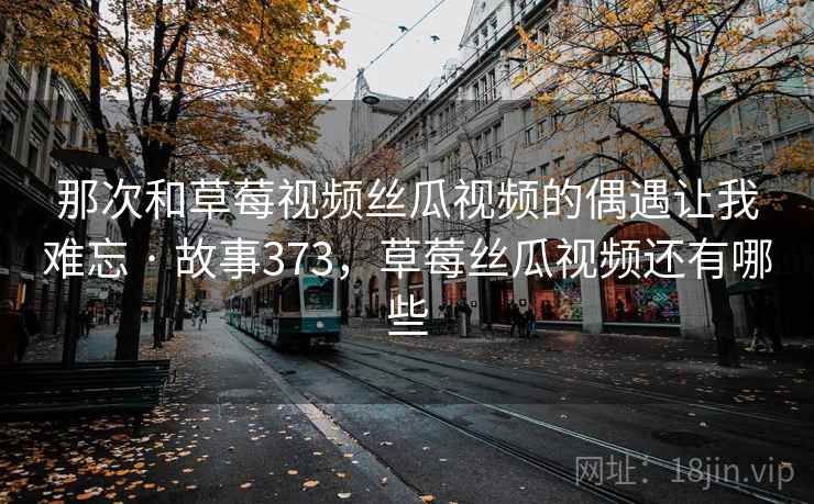 那次和草莓视频丝瓜视频的偶遇让我难忘 · 故事373,草莓丝瓜视频还有哪些 那次和草莓视频丝瓜视频的偶遇让我难忘 · 故事373,草莓丝瓜视频还有哪些