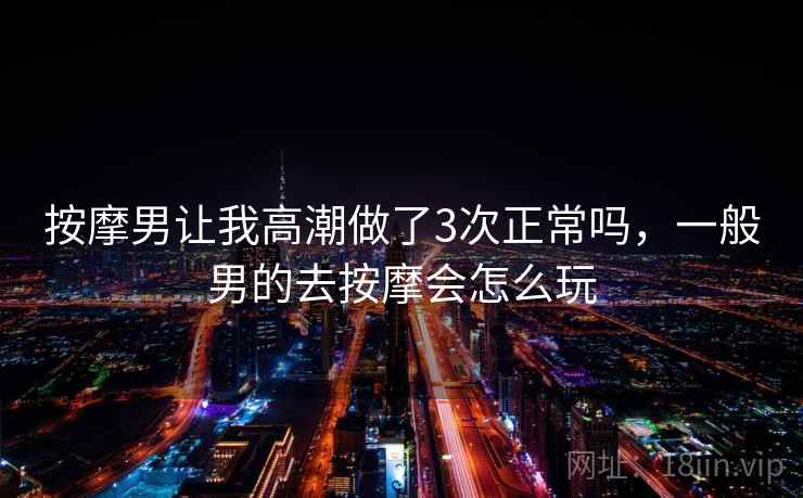 按摩男让我高潮做了3次正常吗，一般男的去按摩会怎么玩