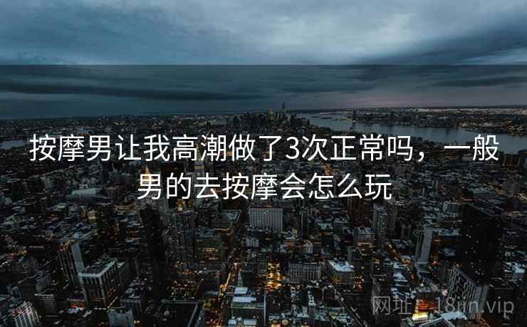 按摩男让我高潮做了3次正常吗，一般男的去按摩会怎么玩