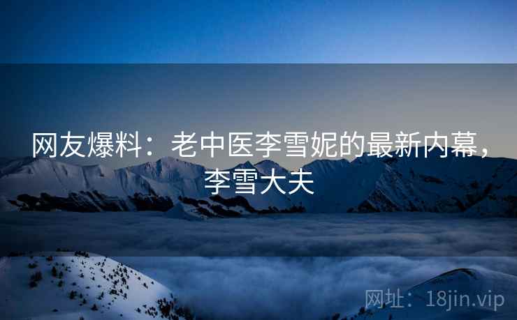 网友爆料:老中医李雪妮的最新内幕,李雪大夫 网友爆料:老中医李雪妮的最新内幕,李雪大夫