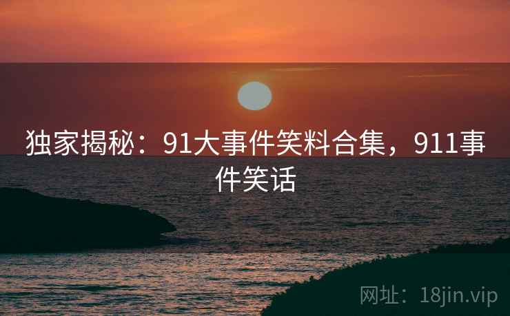 独家揭秘：91大事件笑料合集，911事件笑话