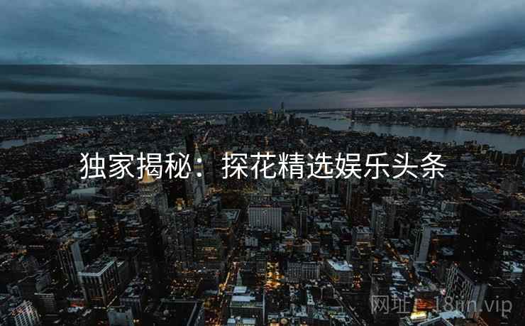 独家揭秘:探花精选娱乐头条 独家揭秘:探花精选娱乐头条