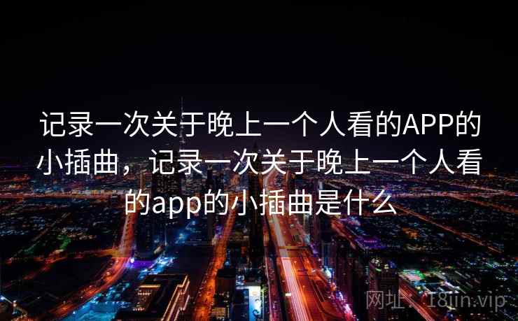 记录一次关于晚上一个人看的APP的小插曲,记录一次关于晚上一个人看的app的小插曲是什么 记录一次关于晚上一个人看的APP的小插曲,记录一次关于晚上一个人看的app的小插曲是什么