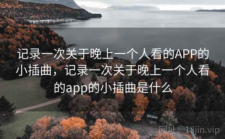 记录一次关于晚上一个人看的APP的小插曲,记录一次关于晚上一个人看的app的小插曲是什么 记录一次关于晚上一个人看的APP的小插曲,记录一次关于晚上一个人看的app的小插曲是什么