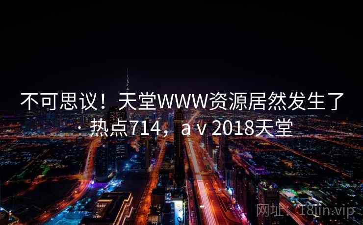不可思议！天堂WWW资源居然发生了 · 热点714，aⅴ2018天堂